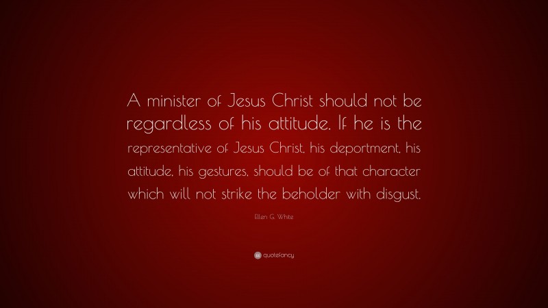 Ellen G. White Quote: “A minister of Jesus Christ should not be regardless of his attitude. If he is the representative of Jesus Christ, his deportment, his attitude, his gestures, should be of that character which will not strike the beholder with disgust.”