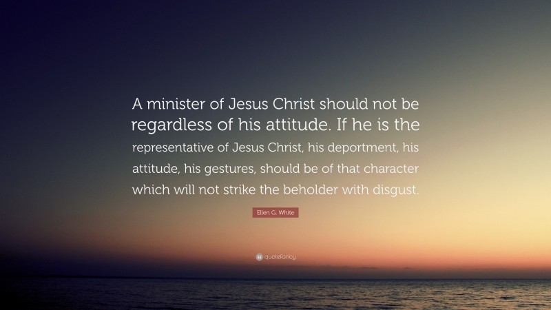 Ellen G. White Quote: “A minister of Jesus Christ should not be regardless of his attitude. If he is the representative of Jesus Christ, his deportment, his attitude, his gestures, should be of that character which will not strike the beholder with disgust.”