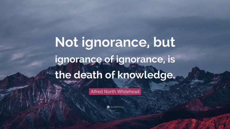 Alfred North Whitehead Quote: “Not ignorance, but ignorance of ignorance, is the death of knowledge.”