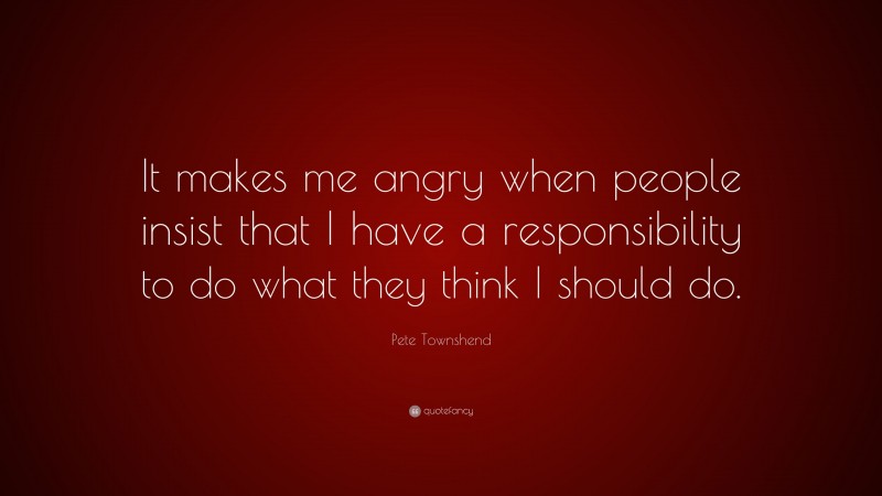 Pete Townshend Quote: “It makes me angry when people insist that I have a responsibility to do what they think I should do.”