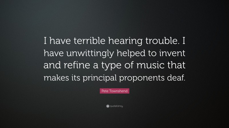 Pete Townshend Quote: “I have terrible hearing trouble. I have unwittingly helped to invent and refine a type of music that makes its principal proponents deaf.”