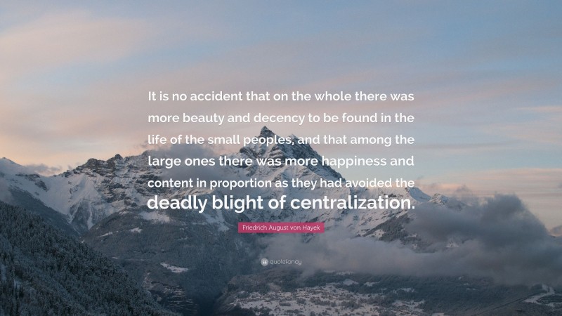 Friedrich August von Hayek Quote: “It is no accident that on the whole there was more beauty and decency to be found in the life of the small peoples, and that among the large ones there was more happiness and content in proportion as they had avoided the deadly blight of centralization.”