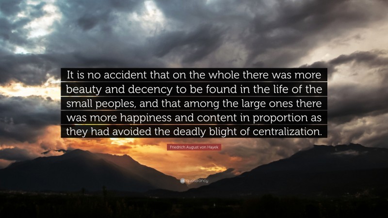 Friedrich August von Hayek Quote: “It is no accident that on the whole there was more beauty and decency to be found in the life of the small peoples, and that among the large ones there was more happiness and content in proportion as they had avoided the deadly blight of centralization.”