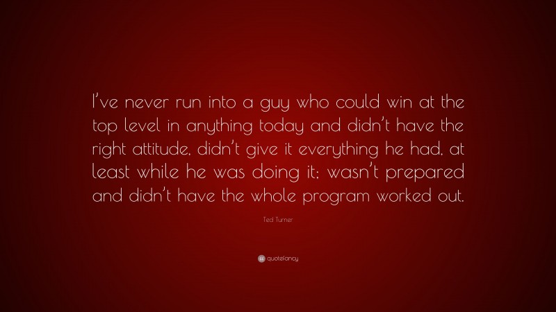 Ted Turner Quote: “I’ve never run into a guy who could win at the top level in anything today and didn’t have the right attitude, didn’t give it everything he had, at least while he was doing it; wasn’t prepared and didn’t have the whole program worked out.”