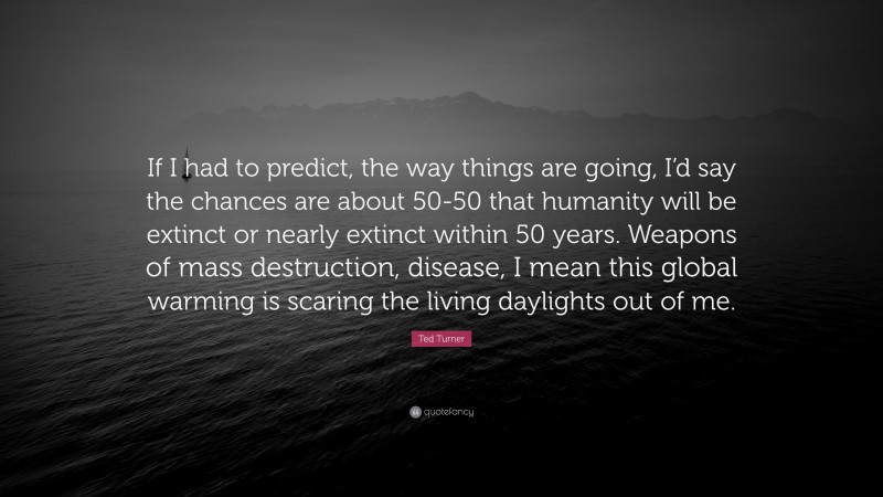 Ted Turner Quote: “If I had to predict, the way things are going, I’d say the chances are about 50-50 that humanity will be extinct or nearly extinct within 50 years. Weapons of mass destruction, disease, I mean this global warming is scaring the living daylights out of me.”