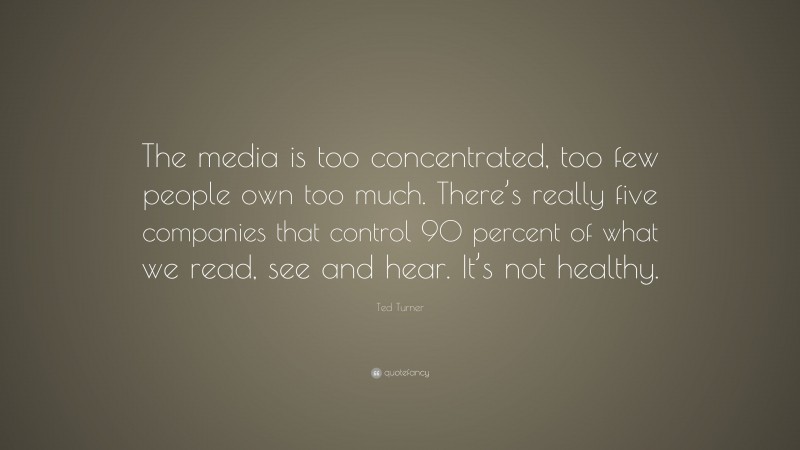 Ted Turner Quote: “The media is too concentrated, too few people own too much. There’s really five companies that control 90 percent of what we read, see and hear. It’s not healthy.”