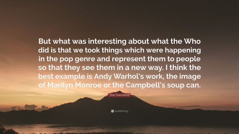 Pete Townshend Quote: “But what was interesting about what the Who did is that we took things which were happening in the pop genre and represent them to people so that they see them in a new way. I think the best example is Andy Warhol’s work, the image of Marilyn Monroe or the Campbell’s soup can.”