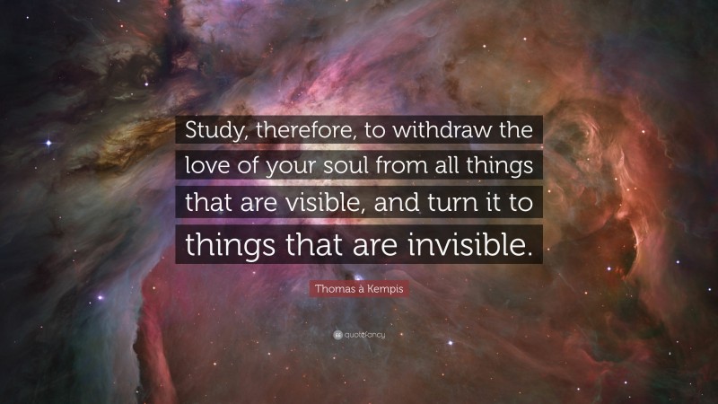 Thomas à Kempis Quote: “Study, therefore, to withdraw the love of your soul from all things that are visible, and turn it to things that are invisible.”