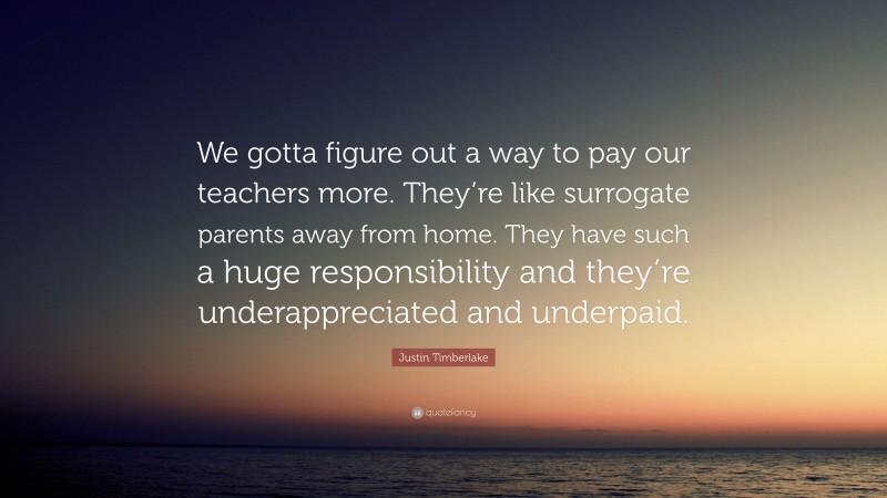 Justin Timberlake Quote: “We gotta figure out a way to pay our teachers more. They’re like surrogate parents away from home. They have such a huge responsibility and they’re underappreciated and underpaid.”