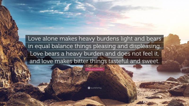 Thomas à Kempis Quote: “Love alone makes heavy burdens light and bears in equal balance things pleasing and displeasing. Love bears a heavy burden and does not feel it, and love makes bitter things tasteful and sweet.”