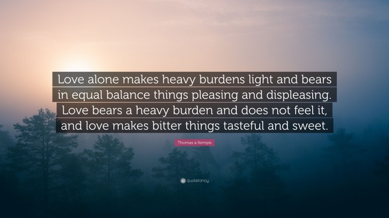 Thomas à Kempis Quote: “Love alone makes heavy burdens light and bears in equal balance things pleasing and displeasing. Love bears a heavy burden and does not feel it, and love makes bitter things tasteful and sweet.”