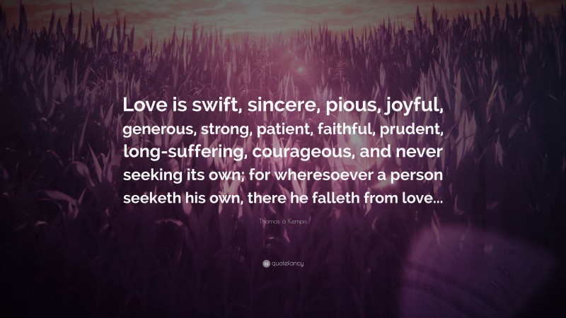 Thomas à Kempis Quote: “Love is swift, sincere, pious, joyful, generous, strong, patient, faithful, prudent, long-suffering, courageous, and never seeking its own; for wheresoever a person seeketh his own, there he falleth from love...”