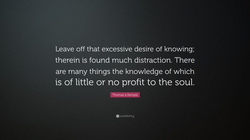 Thomas à Kempis Quote: “Leave off that excessive desire of knowing; therein is found much distraction. There are many things the knowledge of which is of little or no profit to the soul.”
