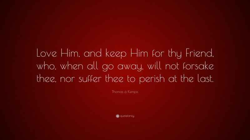 Thomas à Kempis Quote: “Love Him, and keep Him for thy Friend, who, when all go away, will not forsake thee, nor suffer thee to perish at the last.”