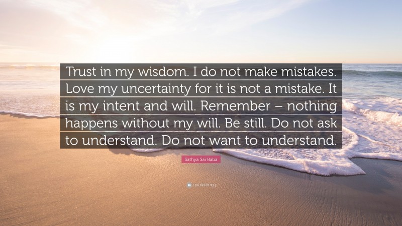 Sathya Sai Baba Quote: “Trust in my wisdom. I do not make mistakes. Love my uncertainty for it is not a mistake. It is my intent and will. Remember – nothing happens without my will. Be still. Do not ask to understand. Do not want to understand.”