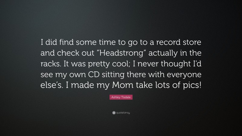 Ashley Tisdale Quote: “I did find some time to go to a record store and check out “Headstrong” actually in the racks. It was pretty cool; I never thought I’d see my own CD sitting there with everyone else’s. I made my Mom take lots of pics!”