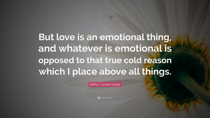 Arthur Conan Doyle Quote: “But love is an emotional thing, and whatever is emotional is opposed to that true cold reason which I place above all things.”