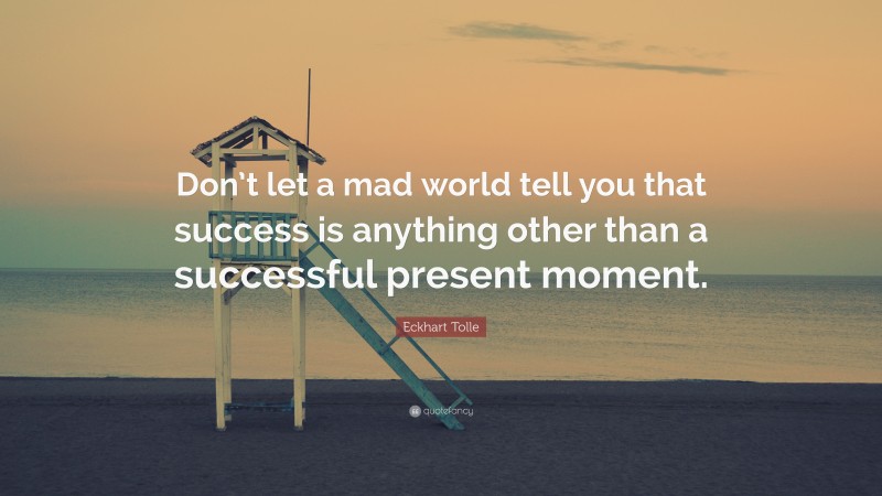 Eckhart Tolle Quote: “Don’t let a mad world tell you that success is anything other than a successful present moment.”