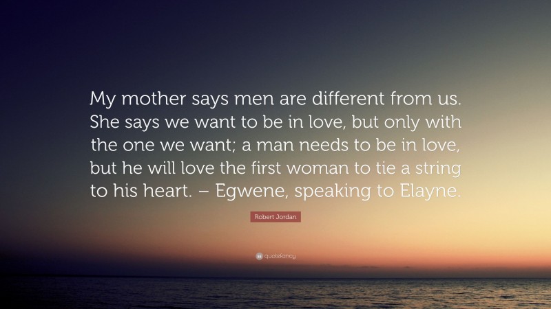 Robert Jordan Quote: “My mother says men are different from us. She says we want to be in love, but only with the one we want; a man needs to be in love, but he will love the first woman to tie a string to his heart. – Egwene, speaking to Elayne.”