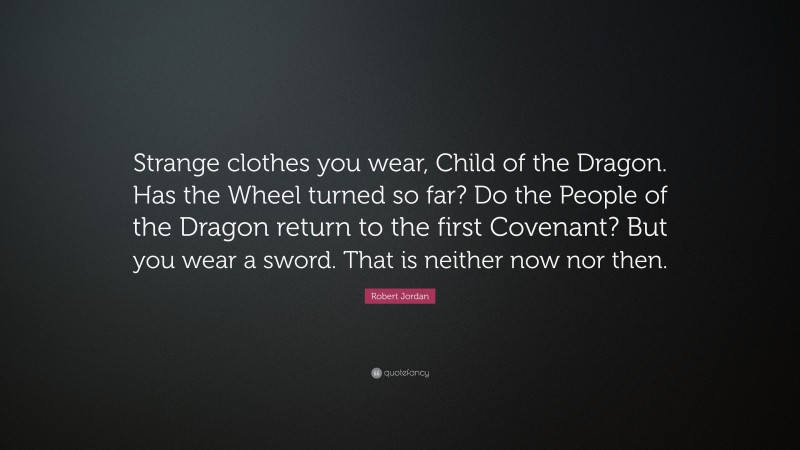 Robert Jordan Quote: “Strange clothes you wear, Child of the Dragon. Has the Wheel turned so far? Do the People of the Dragon return to the first Covenant? But you wear a sword. That is neither now nor then.”