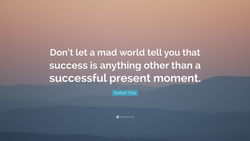 Eckhart Tolle Quote: “Don’t let a mad world tell you that success is anything other than a successful present moment.”