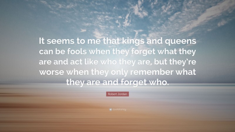 Robert Jordan Quote: “It seems to me that kings and queens can be fools when they forget what they are and act like who they are, but they’re worse when they only remember what they are and forget who.”