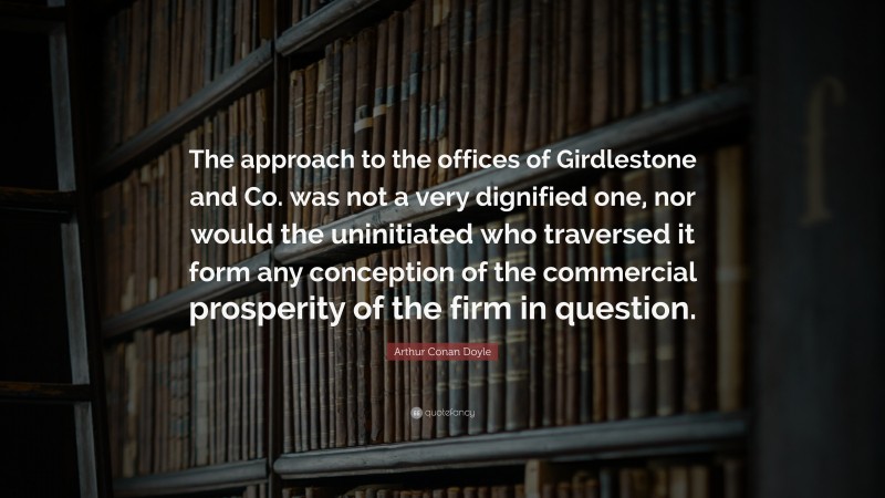 Arthur Conan Doyle Quote: “The approach to the offices of Girdlestone and Co. was not a very dignified one, nor would the uninitiated who traversed it form any conception of the commercial prosperity of the firm in question.”