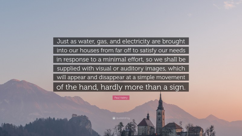 Paul Valéry Quote: “Just as water, gas, and electricity are brought into our houses from far off to satisfy our needs in response to a minimal effort, so we shall be supplied with visual or auditory images, which will appear and disappear at a simple movement of the hand, hardly more than a sign.”