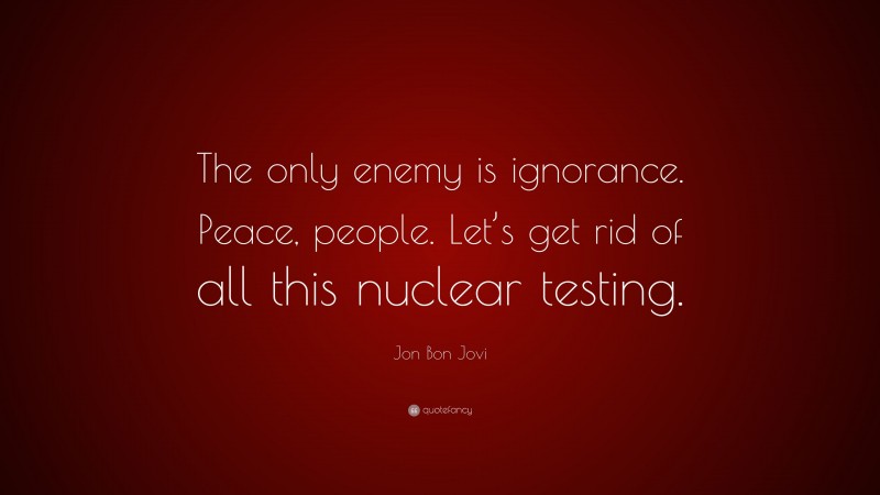 Jon Bon Jovi Quote: “The only enemy is ignorance. Peace, people. Let’s get rid of all this nuclear testing.”