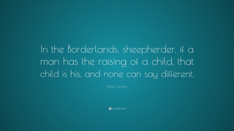 Robert Jordan Quote: “In the Borderlands, sheepherder, if a man has the raising of a child, that child is his, and none can say different.”