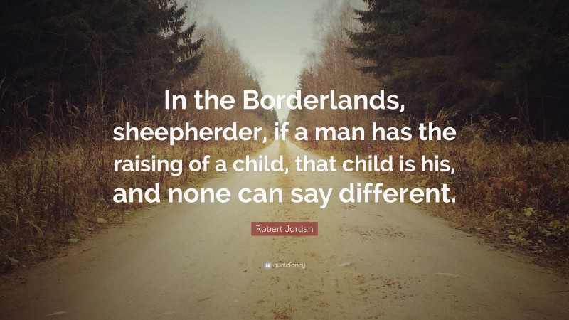 Robert Jordan Quote: “In the Borderlands, sheepherder, if a man has the raising of a child, that child is his, and none can say different.”