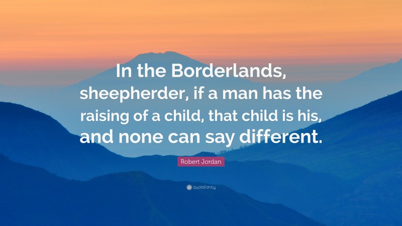 Robert Jordan Quote: “In the Borderlands, sheepherder, if a man has the raising of a child, that child is his, and none can say different.”