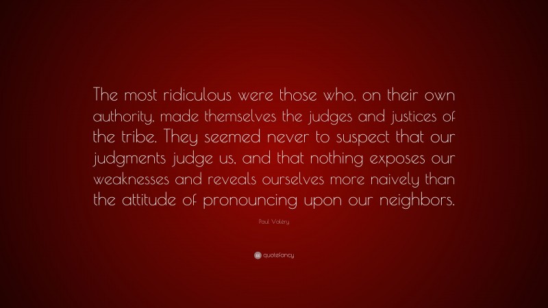 Paul Valéry Quote: “The most ridiculous were those who, on their own authority, made themselves the judges and justices of the tribe. They seemed never to suspect that our judgments judge us, and that nothing exposes our weaknesses and reveals ourselves more naively than the attitude of pronouncing upon our neighbors.”
