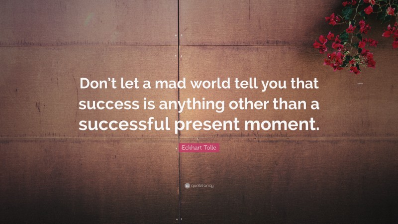 Eckhart Tolle Quote: “Don’t let a mad world tell you that success is anything other than a successful present moment.”