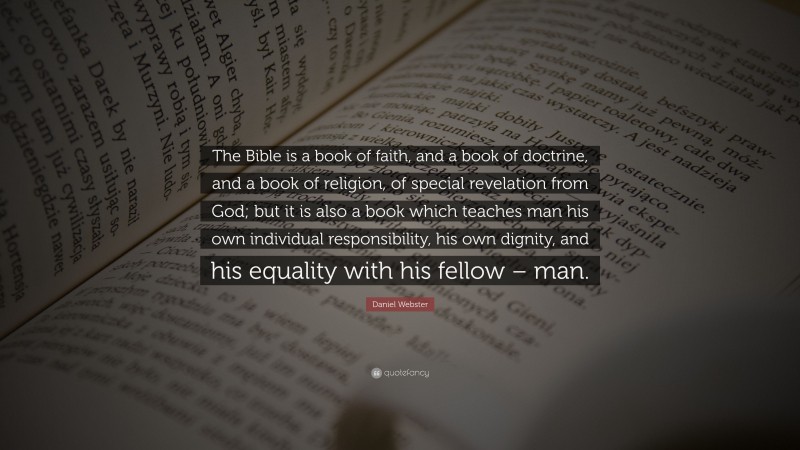 Daniel Webster Quote: “The Bible is a book of faith, and a book of doctrine, and a book of religion, of special revelation from God; but it is also a book which teaches man his own individual responsibility, his own dignity, and his equality with his fellow – man.”