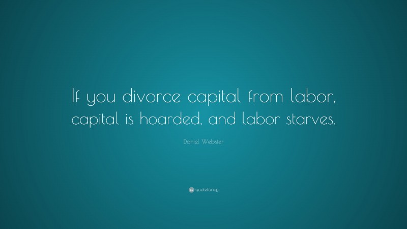 Daniel Webster Quote: “If you divorce capital from labor, capital is hoarded, and labor starves.”