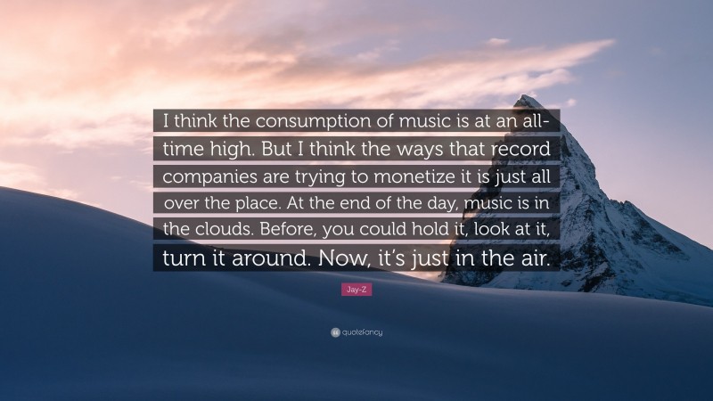 Jay-Z Quote: “I think the consumption of music is at an all-time high. But I think the ways that record companies are trying to monetize it is just all over the place. At the end of the day, music is in the clouds. Before, you could hold it, look at it, turn it around. Now, it’s just in the air.”