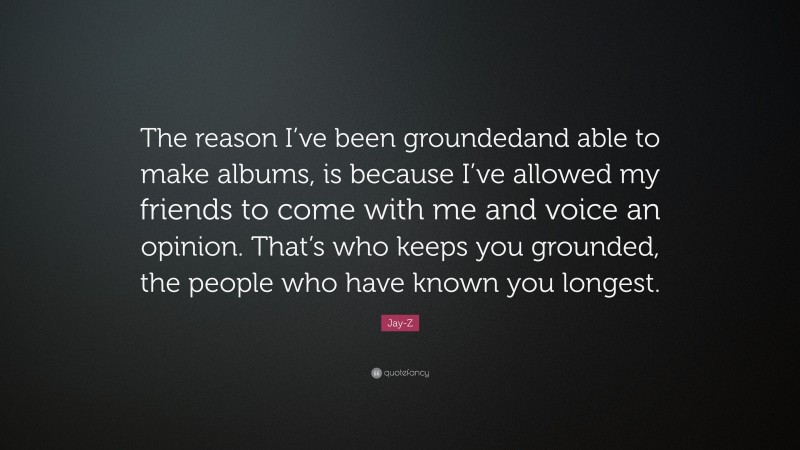 Jay-Z Quote: “The reason I’ve been groundedand able to make albums, is because I’ve allowed my friends to come with me and voice an opinion. That’s who keeps you grounded, the people who have known you longest.”