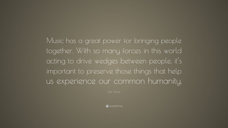 Ted Turner Quote: “Music has a great power for bringing people together. With so many forces in this world acting to drive wedges between people, it’s important to preserve those things that help us experience our common humanity.”