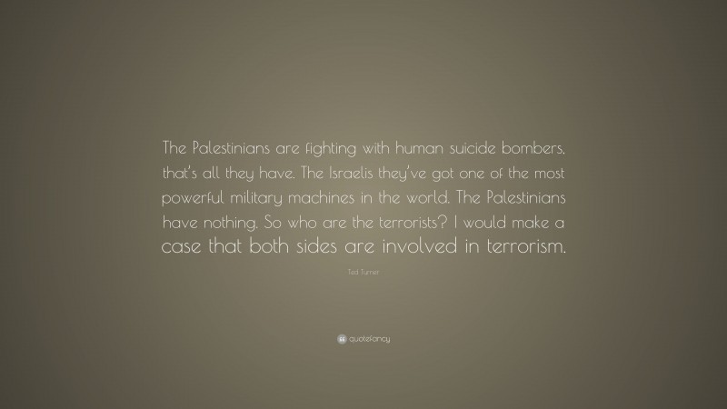 Ted Turner Quote: “The Palestinians are fighting with human suicide bombers, that’s all they have. The Israelis they’ve got one of the most powerful military machines in the world. The Palestinians have nothing. So who are the terrorists? I would make a case that both sides are involved in terrorism.”