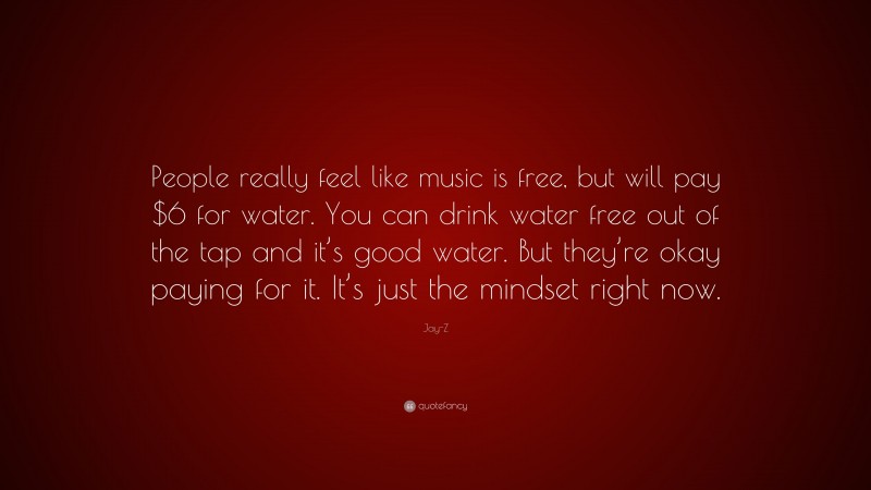 Jay-Z Quote: “People really feel like music is free, but will pay $6 for water. You can drink water free out of the tap and it’s good water. But they’re okay paying for it. It’s just the mindset right now.”