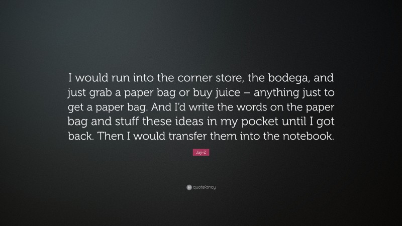 Jay-Z Quote: “I would run into the corner store, the bodega, and just grab a paper bag or buy juice – anything just to get a paper bag. And I’d write the words on the paper bag and stuff these ideas in my pocket until I got back. Then I would transfer them into the notebook.”