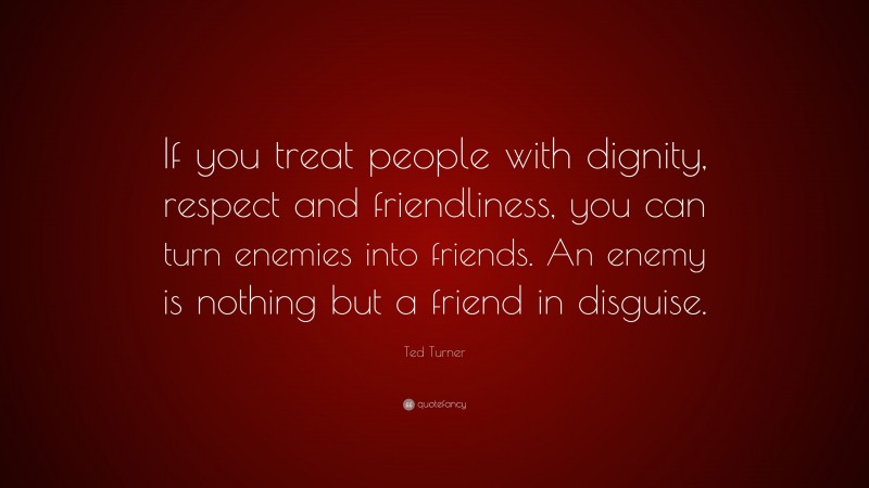 Ted Turner Quote: “If you treat people with dignity, respect and friendliness, you can turn enemies into friends. An enemy is nothing but a friend in disguise.”