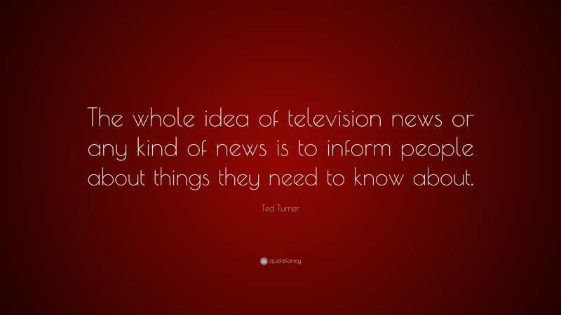 Ted Turner Quote: “The whole idea of television news or any kind of news is to inform people about things they need to know about.”