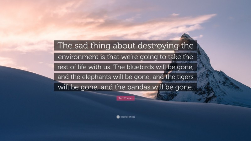 Ted Turner Quote: “The sad thing about destroying the environment is that we’re going to take the rest of life with us. The bluebirds will be gone, and the elephants will be gone, and the tigers will be gone, and the pandas will be gone.”