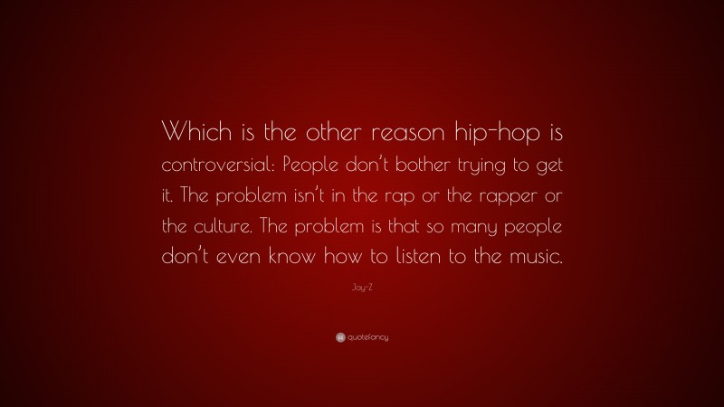 Jay-Z Quote: “Which is the other reason hip-hop is controversial: People don’t bother trying to get it. The problem isn’t in the rap or the rapper or the culture. The problem is that so many people don’t even know how to listen to the music.”