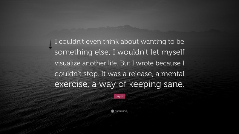 Jay-Z Quote: “I couldn’t even think about wanting to be something else; I wouldn’t let myself visualize another life. But I wrote because I couldn’t stop. It was a release, a mental exercise, a way of keeping sane.”