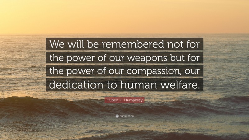 Hubert H. Humphrey Quote: “We will be remembered not for the power of our weapons but for the power of our compassion, our dedication to human welfare.”