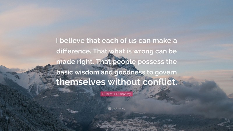 Hubert H. Humphrey Quote: “I believe that each of us can make a difference. That what is wrong can be made right. That people possess the basic wisdom and goodness to govern themselves without conflict.”