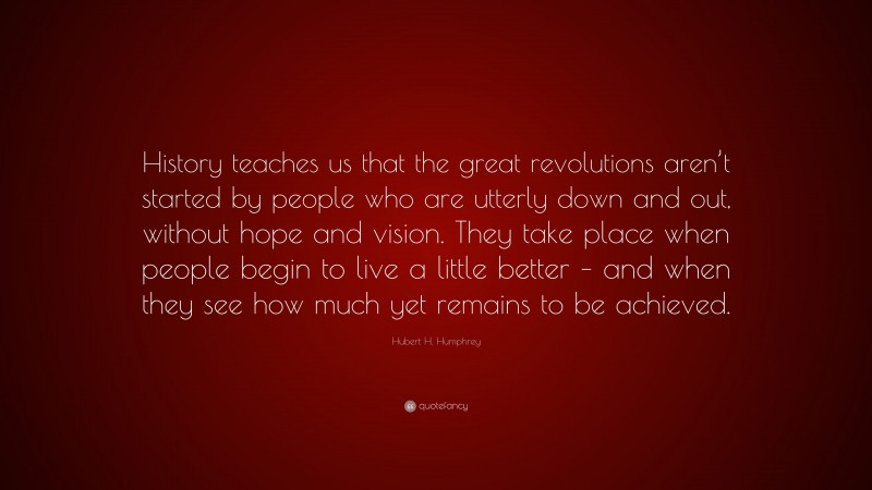 Hubert H. Humphrey Quote: “History teaches us that the great revolutions aren’t started by people who are utterly down and out, without hope and vision. They take place when people begin to live a little better – and when they see how much yet remains to be achieved.”